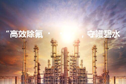 “高效除氟，守護碧水藍(lán)天——廢水中氟離子處理新篇章”